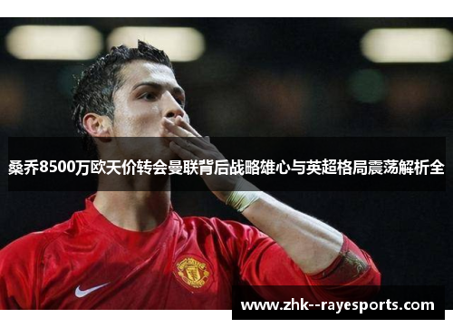 桑乔8500万欧天价转会曼联背后战略雄心与英超格局震荡解析全